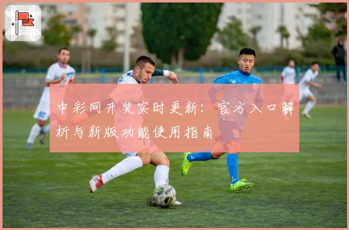 中彩网开奖实时更新:官方入口解析与新版功能使用指南