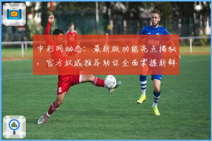 中彩网动态:最新版功能亮点揭秘,官方权威推荐助你全面掌握新鲜资讯
