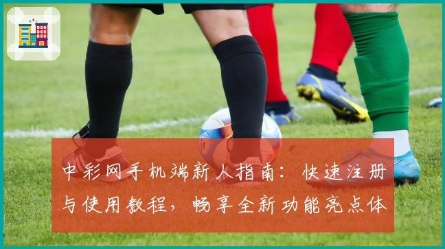 中彩网手机端新人指南:快速注册与使用教程,畅享全新功能亮点体验