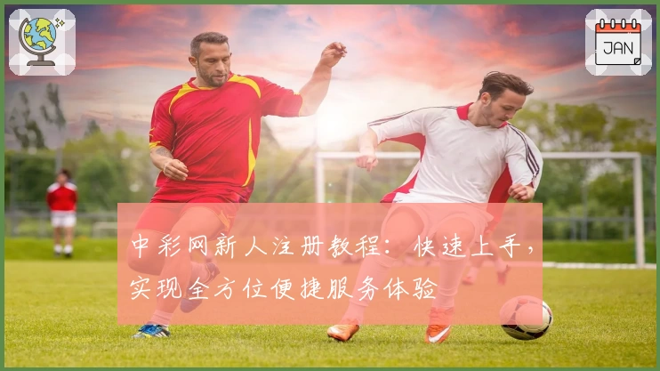 中彩网新人注册教程：快速上手，实现全方位便捷服务体验