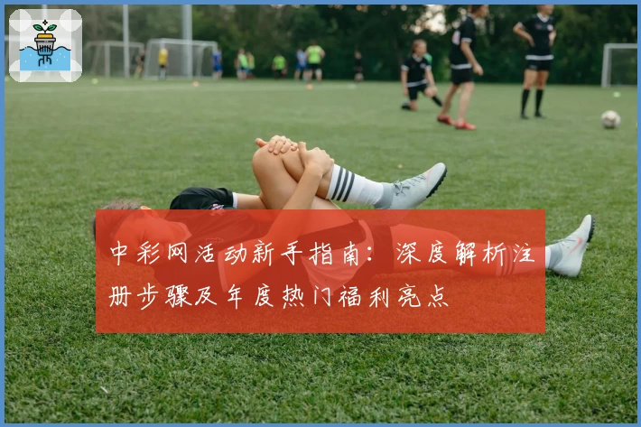 中彩网活动新手指南：深度解析注册步骤及年度热门福利亮点