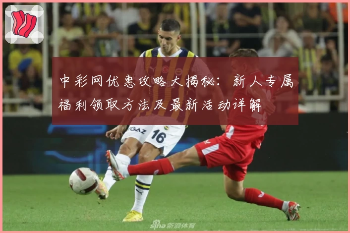 中彩网优惠攻略大揭秘：新人专属福利领取方法及最新活动详解