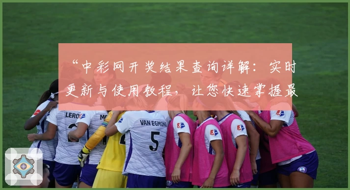 “中彩网开奖结果查询详解：实时更新与使用教程，让您快速掌握最新动态”