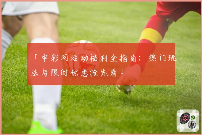 「中彩网活动福利全指南:热门玩法与限时优惠抢先看」