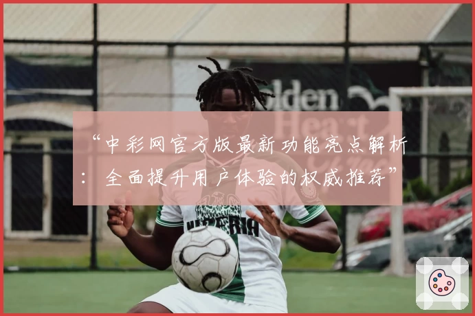 “中彩网官方版最新功能亮点解析:全面提升用户体验的权威推荐”
