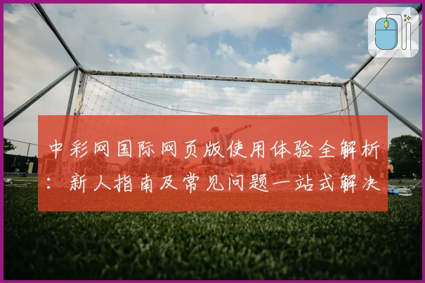 中彩网国际网页版使用体验全解析：新人指南及常见问题一站式解决