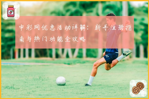 中彩网优惠活动详解：新手注册指南与热门功能全攻略