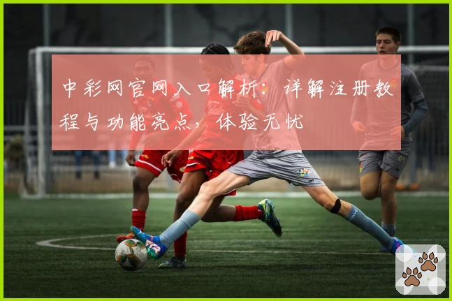 中彩网官网入口解析：详解注册教程与功能亮点，体验无忧
