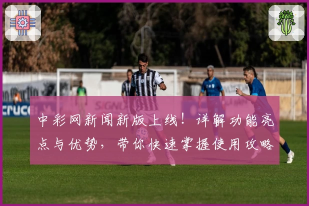 中彩网新闻新版上线！详解功能亮点与优势，带你快速掌握使用攻略