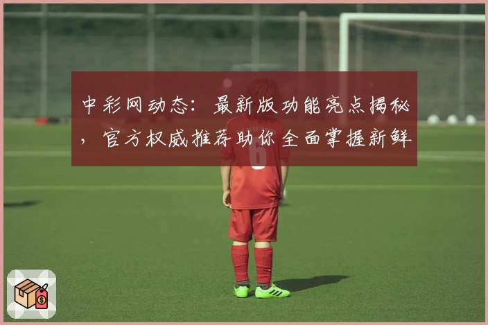 中彩网动态:最新版功能亮点揭秘,官方权威推荐助你全面掌握新鲜资讯