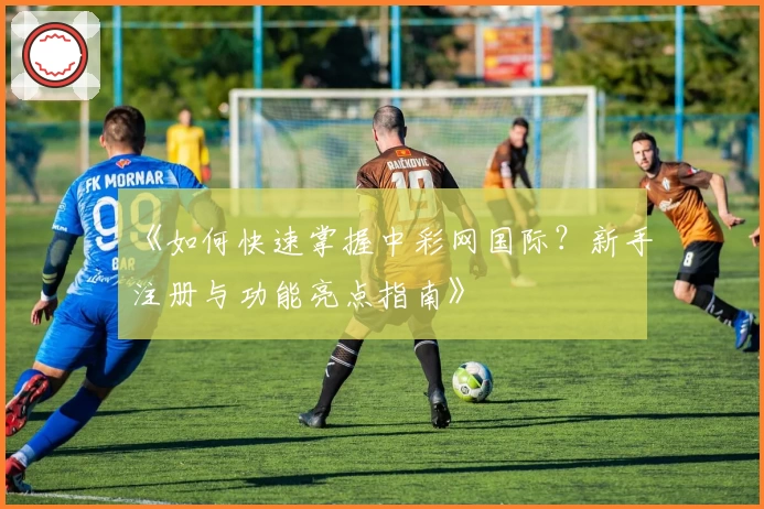 《如何快速掌握中彩网国际?新手注册与功能亮点指南》