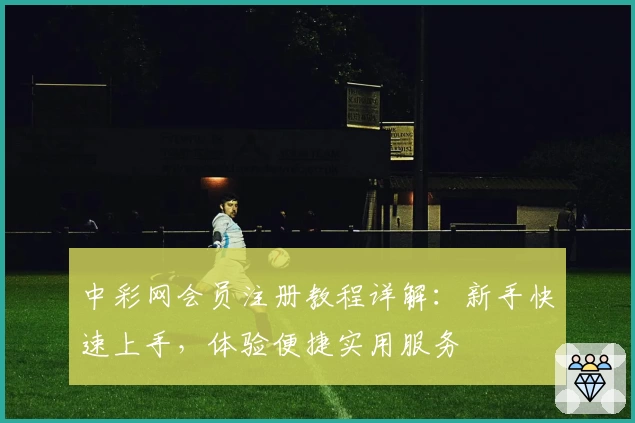中彩网会员注册教程详解:新手快速上手,体验便捷实用服务