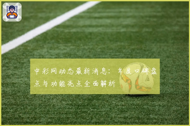 中彩网动态最新消息:年度口碑盘点与功能亮点全面解析