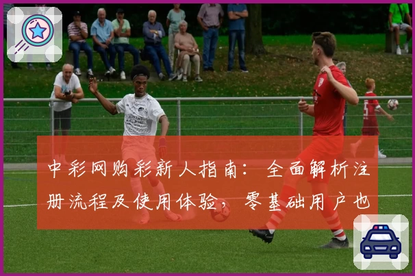 中彩网购彩新人指南：全面解析注册流程及使用体验，零基础用户也能轻松上手