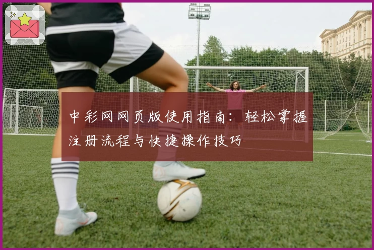 中彩网网页版使用指南：轻松掌握注册流程与快捷操作技巧