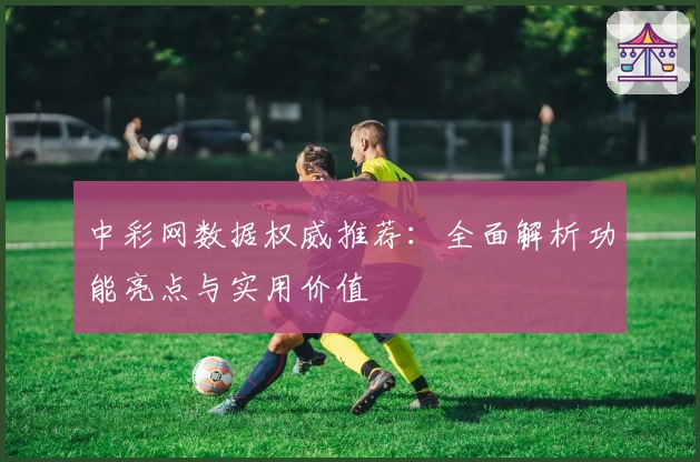 中彩网数据权威推荐：全面解析功能亮点与实用价值