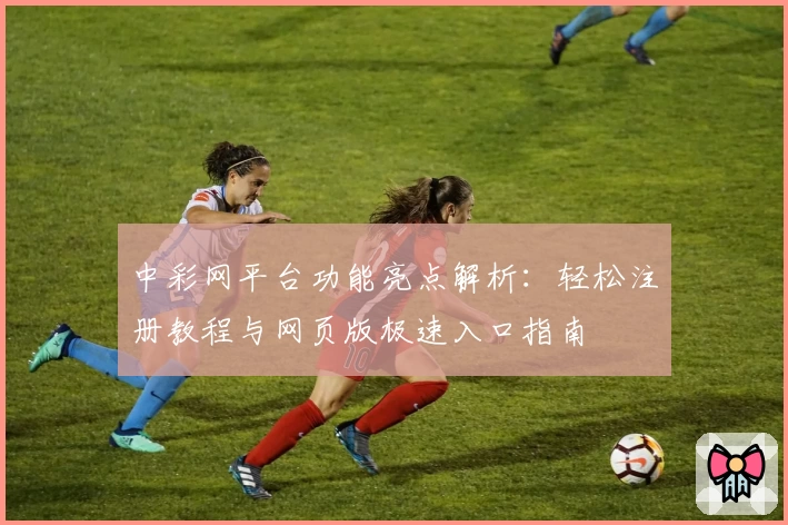 中彩网平台功能亮点解析：轻松注册教程与网页版极速入口指南