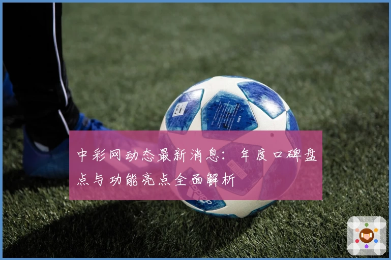 中彩网动态最新消息:年度口碑盘点与功能亮点全面解析