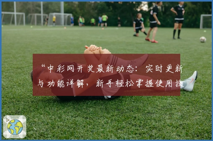 “中彩网开奖最新动态:实时更新与功能详解,新手轻松掌握使用技巧”