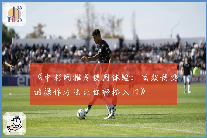 《中彩网推荐使用体验:高效便捷的操作方法让你轻松入门》